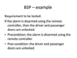 BSP – example  Requirement to be tested: If the alarm is disarmed using the remote controller, then the driver and passenger doors are unlocked. Precondition: the alarm is disarmed using the remote controller Post-condition: the driver and passenger doors are unlocked 