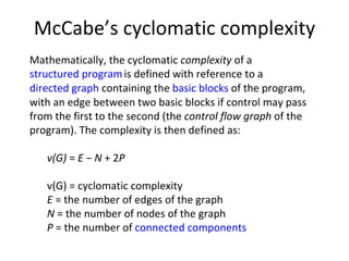 McCabe’s cyclomatic complexity Mathematically, the cyclomatic  complexity  of a  structured program   is defined with reference to a  directed graph  containing the  basic blocks  of the program, with an edge between two basic blocks if control may pass from the first to the second (the  control flow graph  of the program). The complexity is then defined as: v(G)  =  E  −  N  + 2 P v(G) = cyclomatic complexity E  = the number of edges of the graph N  = the number of nodes of the graph P  = the number of  connected components 