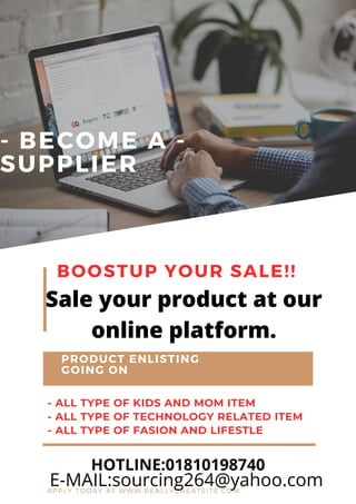 - BECOME A -
SUPPLIER
BOOSTUP YOUR SALE!!
PRODUCT ENLISTING
GOING ON
- ALL TYPE OF KIDS AND MOM ITEM
- ALL TYPE OF TECHNOLOGY RELATED ITEM
- ALL TYPE OF FASION AND LIFESTLE
APPLY TODAY AT WWW.REALLYGREATSITE.COM
HOTLINE:01810198740
E-MAIL:sourcing264@yahoo.com
Sale your product at our
online platform.
 