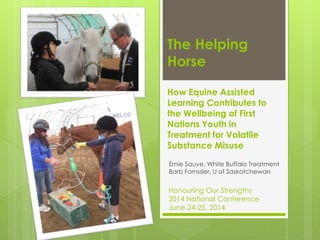The Helping
Horse
How Equine Assisted
Learning Contributes to
the Wellbeing of First
Nations Youth in
Treatment for Volatile
Substance Misuse
Ernie Sauve, White Buffalo Treatment
Barb Fornssler, U of Saskatchewan
Honouring Our Strengths
2014 National Conference
June 24-25, 2014
 