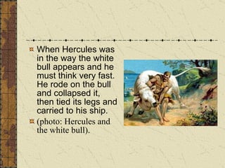 When Hercules was in the way the white bull appears and he must think very fast. He rode on the bull and collapsed it, then tied its legs and carried to his ship. (photo: Hercules and the white bull). 