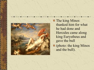 The king Minos thanked him for what he had done and Hercules came along king Eurystheus and gave the bull (photo: the king Minos and the bull). 