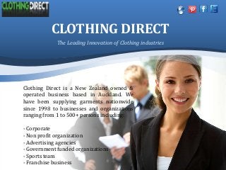 CLOTHING DIRECT
Clothing Direct is a New Zealand owned &
operated business based in Auckland. We
have been supplying garments nationwide
since 1998 to businesses and organizations
ranging from 1 to 500+ persons including:
- Corporate
- Non profit organization
- Advertising agencies
- Government funded organizations
- Sports team
- Franchise business
The Leading Innovation of Clothing industries
 
