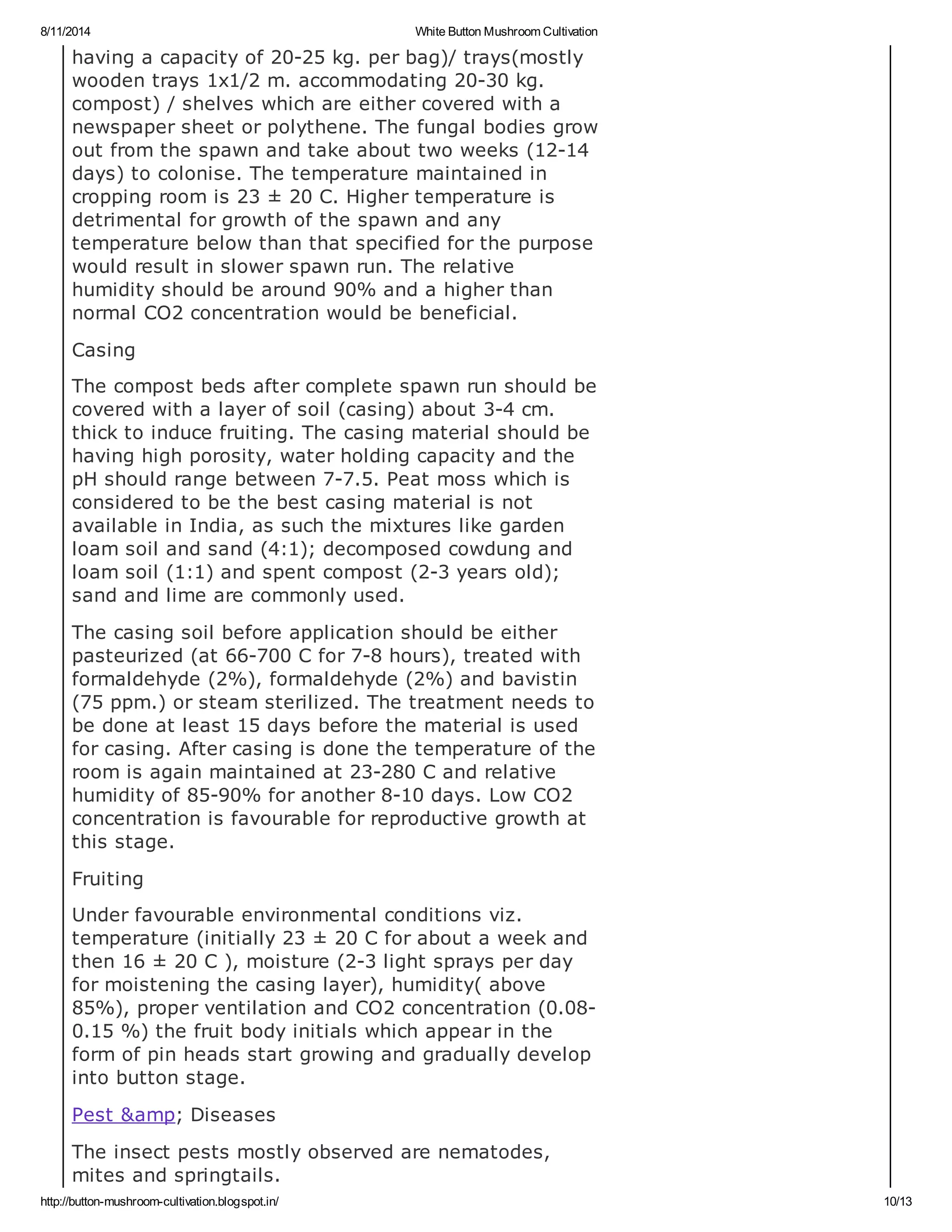 8/11/2014 White Button Mushroom Cultivation
http://button-mushroom-cultivation.blogspot.in/ 10/13
having a capacity of 20-25 kg. per bag)/ trays(mostly
wooden trays 1x1/2 m. accommodating 20-30 kg.
compost) / shelves which are either covered with a
newspaper sheet or polythene. The fungal bodies grow
out from the spawn and take about two weeks (12-14
days) to colonise. The temperature maintained in
cropping room is 23 ± 20 C. Higher temperature is
detrimental for growth of the spawn and any
temperature below than that specified for the purpose
would result in slower spawn run. The relative
humidity should be around 90% and a higher than
normal CO2 concentration would be beneficial.
Casing
The compost beds after complete spawn run should be
covered with a layer of soil (casing) about 3-4 cm.
thick to induce fruiting. The casing material should be
having high porosity, water holding capacity and the
pH should range between 7-7.5. Peat moss which is
considered to be the best casing material is not
available in India, as such the mixtures like garden
loam soil and sand (4:1); decomposed cowdung and
loam soil (1:1) and spent compost (2-3 years old);
sand and lime are commonly used.
The casing soil before application should be either
pasteurized (at 66-700 C for 7-8 hours), treated with
formaldehyde (2%), formaldehyde (2%) and bavistin
(75 ppm.) or steam sterilized. The treatment needs to
be done at least 15 days before the material is used
for casing. After casing is done the temperature of the
room is again maintained at 23-280 C and relative
humidity of 85-90% for another 8-10 days. Low CO2
concentration is favourable for reproductive growth at
this stage.
Fruiting
Under favourable environmental conditions viz.
temperature (initially 23 ± 20 C for about a week and
then 16 ± 20 C ), moisture (2-3 light sprays per day
for moistening the casing layer), humidity( above
85%), proper ventilation and CO2 concentration (0.08-
0.15 %) the fruit body initials which appear in the
form of pin heads start growing and gradually develop
into button stage.
Pest &amp; Diseases
The insect pests mostly observed are nematodes,
mites and springtails.
 