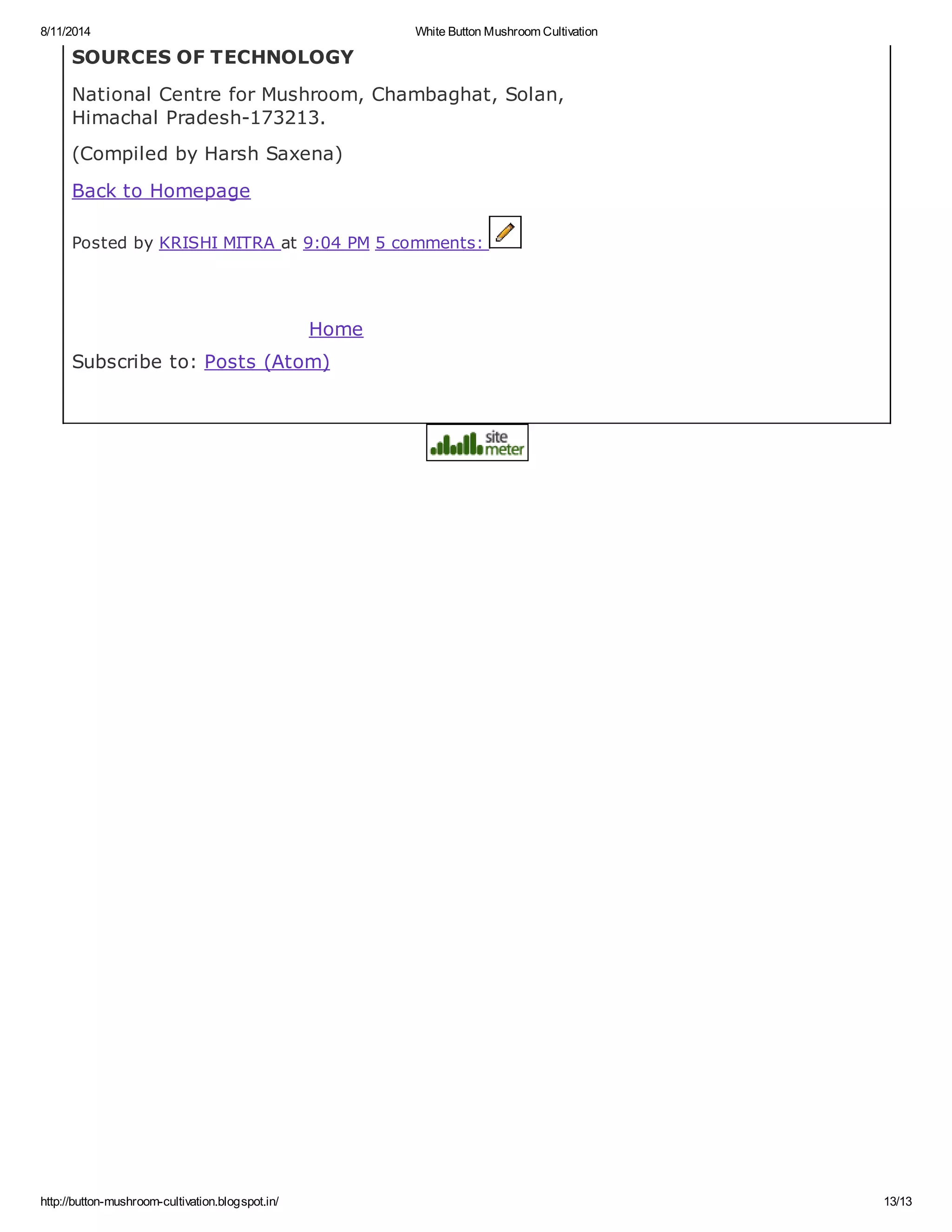 8/11/2014 White Button Mushroom Cultivation
http://button-mushroom-cultivation.blogspot.in/ 13/13
SOURCES OF TECHNOLOGY
National Centre for Mushroom, Chambaghat, Solan,
Himachal Pradesh-173213.
(Compiled by Harsh Saxena)
Back to Homepage
Posted by KRISHI MITRA at 9:04 PM 5 comments:
Home
Subscribe to: Posts (Atom)
 