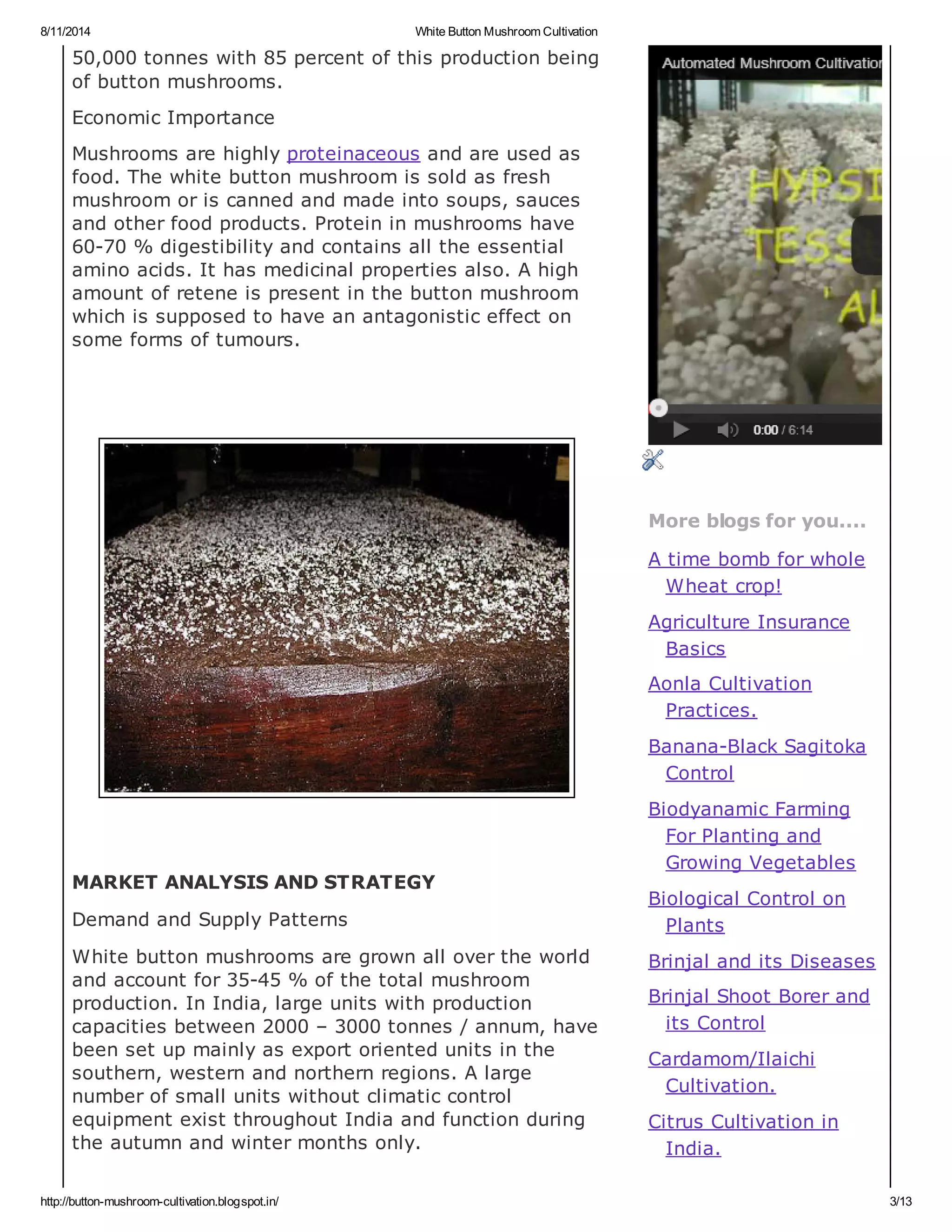 8/11/2014 White Button Mushroom Cultivation
http://button-mushroom-cultivation.blogspot.in/ 3/13
50,000 tonnes with 85 percent of this production being
of button mushrooms.
Economic Importance
Mushrooms are highly proteinaceous and are used as
food. The white button mushroom is sold as fresh
mushroom or is canned and made into soups, sauces
and other food products. Protein in mushrooms have
60-70 % digestibility and contains all the essential
amino acids. It has medicinal properties also. A high
amount of retene is present in the button mushroom
which is supposed to have an antagonistic effect on
some forms of tumours.
MARKET ANALYSIS AND STRATEGY
Demand and Supply Patterns
White button mushrooms are grown all over the world
and account for 35-45 % of the total mushroom
production. In India, large units with production
capacities between 2000 – 3000 tonnes / annum, have
been set up mainly as export oriented units in the
southern, western and northern regions. A large
number of small units without climatic control
equipment exist throughout India and function during
the autumn and winter months only.
More blogs for you....
A time bomb for whole
Wheat crop!
Agriculture Insurance
Basics
Aonla Cultivation
Practices.
Banana-Black Sagitoka
Control
Biodyanamic Farming
For Planting and
Growing Vegetables
Biological Control on
Plants
Brinjal and its Diseases
Brinjal Shoot Borer and
its Control
Cardamom/Ilaichi
Cultivation.
Citrus Cultivation in
India.
 