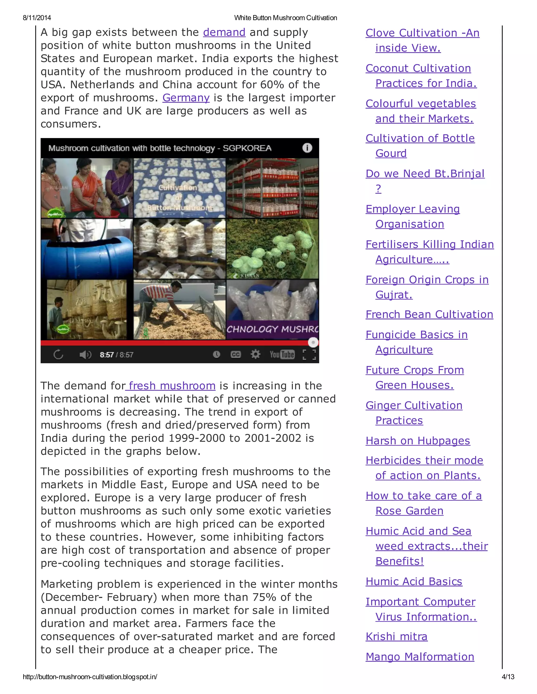 8/11/2014 White Button Mushroom Cultivation
http://button-mushroom-cultivation.blogspot.in/ 4/13
A big gap exists between the demand and supply
position of white button mushrooms in the United
States and European market. India exports the highest
quantity of the mushroom produced in the country to
USA. Netherlands and China account for 60% of the
export of mushrooms. Germany is the largest importer
and France and UK are large producers as well as
consumers.
The demand for fresh mushroom is increasing in the
international market while that of preserved or canned
mushrooms is decreasing. The trend in export of
mushrooms (fresh and dried/preserved form) from
India during the period 1999-2000 to 2001-2002 is
depicted in the graphs below.
The possibilities of exporting fresh mushrooms to the
markets in Middle East, Europe and USA need to be
explored. Europe is a very large producer of fresh
button mushrooms as such only some exotic varieties
of mushrooms which are high priced can be exported
to these countries. However, some inhibiting factors
are high cost of transportation and absence of proper
pre-cooling techniques and storage facilities.
Marketing problem is experienced in the winter months
(December- February) when more than 75% of the
annual production comes in market for sale in limited
duration and market area. Farmers face the
consequences of over-saturated market and are forced
to sell their produce at a cheaper price. The
Clove Cultivation -An
inside View.
Coconut Cultivation
Practices for India.
Colourful vegetables
and their Markets.
Cultivation of Bottle
Gourd
Do we Need Bt.Brinjal
?
Employer Leaving
Organisation
Fertilisers Killing Indian
Agriculture…..
Foreign Origin Crops in
Gujrat.
French Bean Cultivation
Fungicide Basics in
Agriculture
Future Crops From
Green Houses.
Ginger Cultivation
Practices
Harsh on Hubpages
Herbicides their mode
of action on Plants.
How to take care of a
Rose Garden
Humic Acid and Sea
weed extracts...their
Benefits!
Humic Acid Basics
Important Computer
Virus Information..
Krishi mitra
Mango Malformation
 