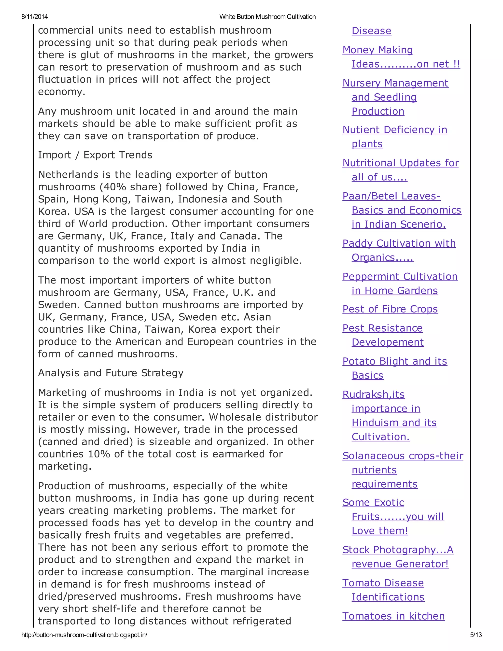 8/11/2014 White Button Mushroom Cultivation
http://button-mushroom-cultivation.blogspot.in/ 5/13
commercial units need to establish mushroom
processing unit so that during peak periods when
there is glut of mushrooms in the market, the growers
can resort to preservation of mushroom and as such
fluctuation in prices will not affect the project
economy.
Any mushroom unit located in and around the main
markets should be able to make sufficient profit as
they can save on transportation of produce.
Import / Export Trends
Netherlands is the leading exporter of button
mushrooms (40% share) followed by China, France,
Spain, Hong Kong, Taiwan, Indonesia and South
Korea. USA is the largest consumer accounting for one
third of World production. Other important consumers
are Germany, UK, France, Italy and Canada. The
quantity of mushrooms exported by India in
comparison to the world export is almost negligible.
The most important importers of white button
mushroom are Germany, USA, France, U.K. and
Sweden. Canned button mushrooms are imported by
UK, Germany, France, USA, Sweden etc. Asian
countries like China, Taiwan, Korea export their
produce to the American and European countries in the
form of canned mushrooms.
Analysis and Future Strategy
Marketing of mushrooms in India is not yet organized.
It is the simple system of producers selling directly to
retailer or even to the consumer. Wholesale distributor
is mostly missing. However, trade in the processed
(canned and dried) is sizeable and organized. In other
countries 10% of the total cost is earmarked for
marketing.
Production of mushrooms, especially of the white
button mushrooms, in India has gone up during recent
years creating marketing problems. The market for
processed foods has yet to develop in the country and
basically fresh fruits and vegetables are preferred.
There has not been any serious effort to promote the
product and to strengthen and expand the market in
order to increase consumption. The marginal increase
in demand is for fresh mushrooms instead of
dried/preserved mushrooms. Fresh mushrooms have
very short shelf-life and therefore cannot be
transported to long distances without refrigerated
Disease
Money Making
Ideas..........on net !!
Nursery Management
and Seedling
Production
Nutient Deficiency in
plants
Nutritional Updates for
all of us....
Paan/Betel Leaves-
Basics and Economics
in Indian Scenerio.
Paddy Cultivation with
Organics.....
Peppermint Cultivation
in Home Gardens
Pest of Fibre Crops
Pest Resistance
Developement
Potato Blight and its
Basics
Rudraksh,its
importance in
Hinduism and its
Cultivation.
Solanaceous crops-their
nutrients
requirements
Some Exotic
Fruits.......you will
Love them!
Stock Photography...A
revenue Generator!
Tomato Disease
Identifications
Tomatoes in kitchen
 
