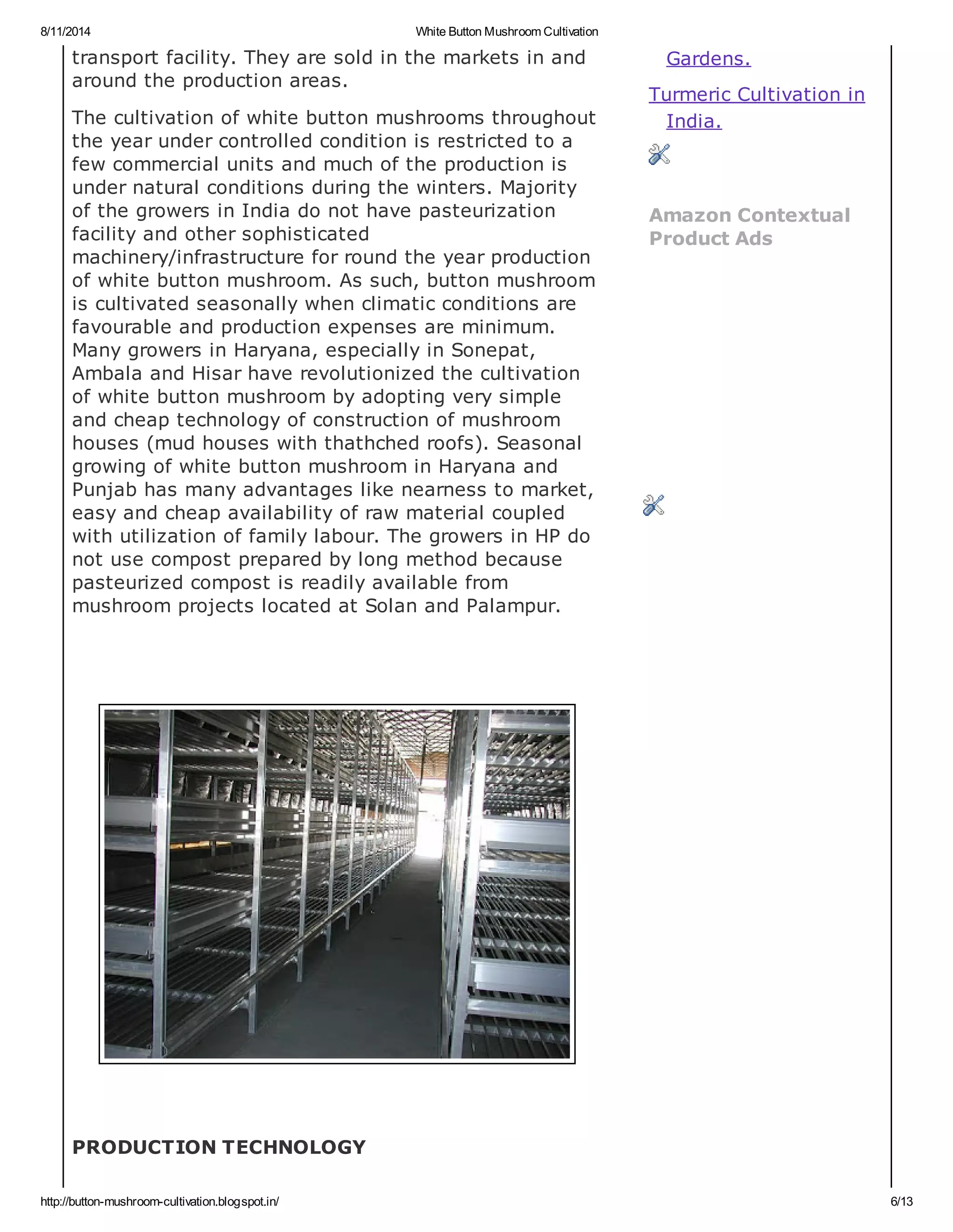 8/11/2014 White Button Mushroom Cultivation
http://button-mushroom-cultivation.blogspot.in/ 6/13
transport facility. They are sold in the markets in and
around the production areas.
The cultivation of white button mushrooms throughout
the year under controlled condition is restricted to a
few commercial units and much of the production is
under natural conditions during the winters. Majority
of the growers in India do not have pasteurization
facility and other sophisticated
machinery/infrastructure for round the year production
of white button mushroom. As such, button mushroom
is cultivated seasonally when climatic conditions are
favourable and production expenses are minimum.
Many growers in Haryana, especially in Sonepat,
Ambala and Hisar have revolutionized the cultivation
of white button mushroom by adopting very simple
and cheap technology of construction of mushroom
houses (mud houses with thathched roofs). Seasonal
growing of white button mushroom in Haryana and
Punjab has many advantages like nearness to market,
easy and cheap availability of raw material coupled
with utilization of family labour. The growers in HP do
not use compost prepared by long method because
pasteurized compost is readily available from
mushroom projects located at Solan and Palampur.
PRODUCTION TECHNOLOGY
Gardens.
Turmeric Cultivation in
India.
Amazon Contextual
Product Ads
 