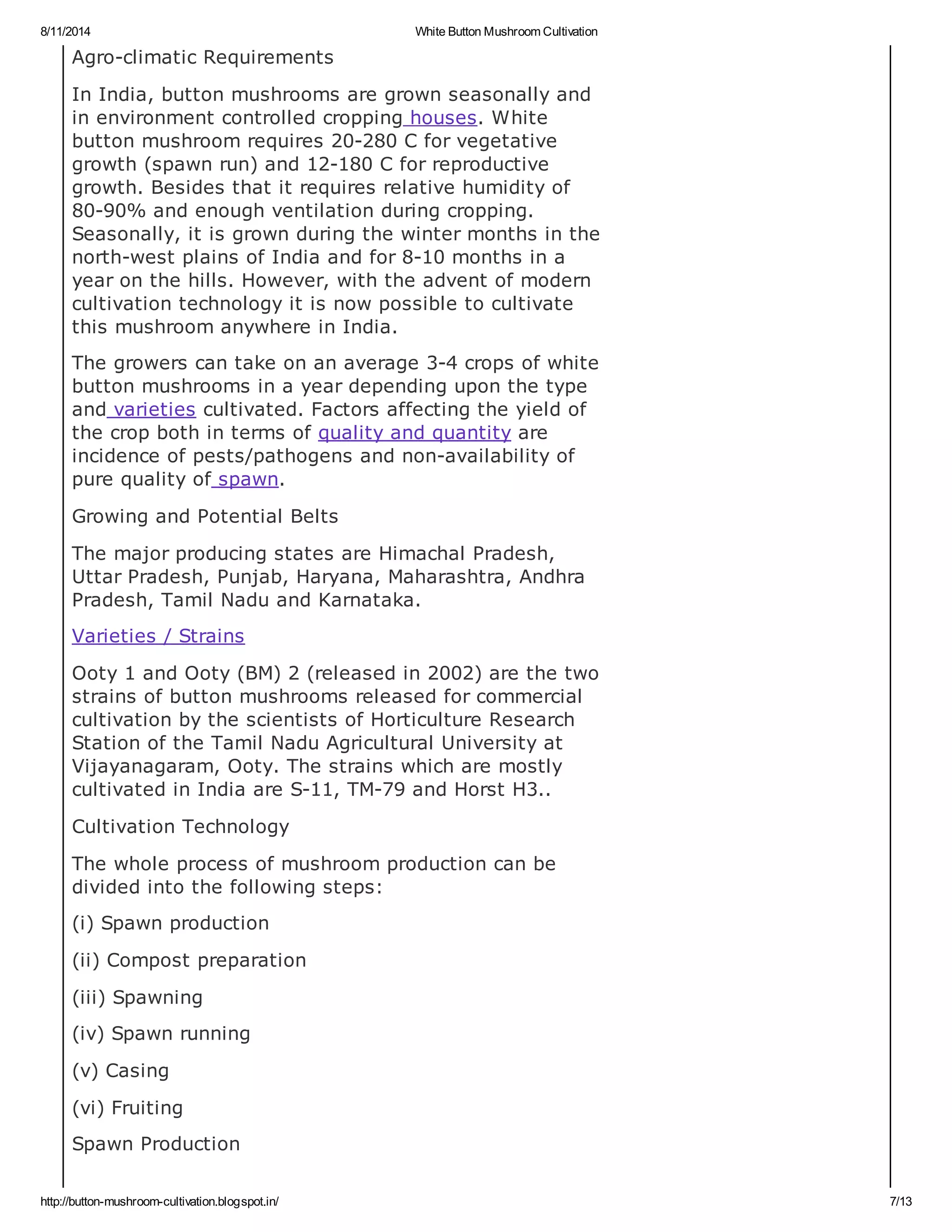 8/11/2014 White Button Mushroom Cultivation
http://button-mushroom-cultivation.blogspot.in/ 7/13
Agro-climatic Requirements
In India, button mushrooms are grown seasonally and
in environment controlled cropping houses. White
button mushroom requires 20-280 C for vegetative
growth (spawn run) and 12-180 C for reproductive
growth. Besides that it requires relative humidity of
80-90% and enough ventilation during cropping.
Seasonally, it is grown during the winter months in the
north-west plains of India and for 8-10 months in a
year on the hills. However, with the advent of modern
cultivation technology it is now possible to cultivate
this mushroom anywhere in India.
The growers can take on an average 3-4 crops of white
button mushrooms in a year depending upon the type
and varieties cultivated. Factors affecting the yield of
the crop both in terms of quality and quantity are
incidence of pests/pathogens and non-availability of
pure quality of spawn.
Growing and Potential Belts
The major producing states are Himachal Pradesh,
Uttar Pradesh, Punjab, Haryana, Maharashtra, Andhra
Pradesh, Tamil Nadu and Karnataka.
Varieties / Strains
Ooty 1 and Ooty (BM) 2 (released in 2002) are the two
strains of button mushrooms released for commercial
cultivation by the scientists of Horticulture Research
Station of the Tamil Nadu Agricultural University at
Vijayanagaram, Ooty. The strains which are mostly
cultivated in India are S-11, TM-79 and Horst H3..
Cultivation Technology
The whole process of mushroom production can be
divided into the following steps:
(i) Spawn production
(ii) Compost preparation
(iii) Spawning
(iv) Spawn running
(v) Casing
(vi) Fruiting
Spawn Production
 
