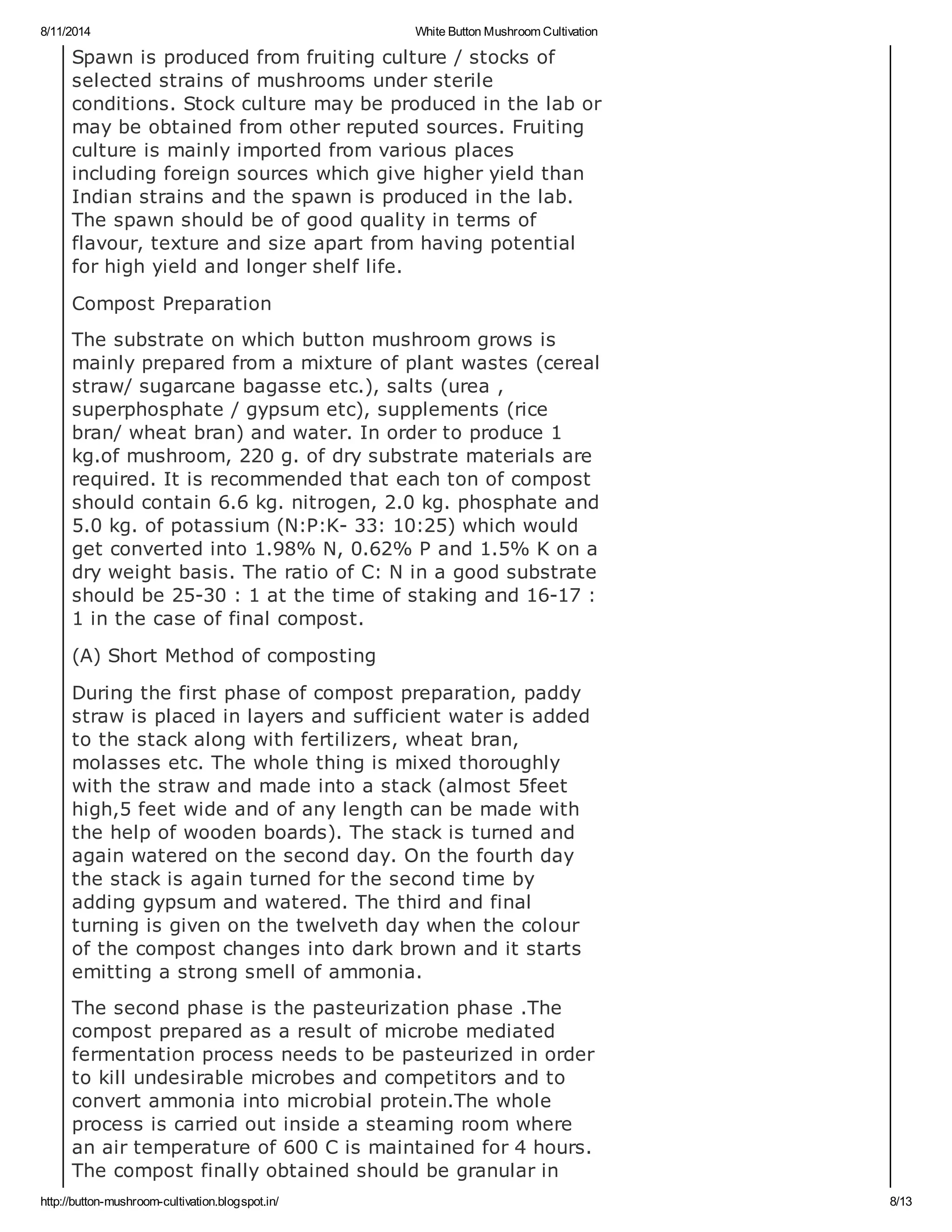 8/11/2014 White Button Mushroom Cultivation
http://button-mushroom-cultivation.blogspot.in/ 8/13
Spawn is produced from fruiting culture / stocks of
selected strains of mushrooms under sterile
conditions. Stock culture may be produced in the lab or
may be obtained from other reputed sources. Fruiting
culture is mainly imported from various places
including foreign sources which give higher yield than
Indian strains and the spawn is produced in the lab.
The spawn should be of good quality in terms of
flavour, texture and size apart from having potential
for high yield and longer shelf life.
Compost Preparation
The substrate on which button mushroom grows is
mainly prepared from a mixture of plant wastes (cereal
straw/ sugarcane bagasse etc.), salts (urea ,
superphosphate / gypsum etc), supplements (rice
bran/ wheat bran) and water. In order to produce 1
kg.of mushroom, 220 g. of dry substrate materials are
required. It is recommended that each ton of compost
should contain 6.6 kg. nitrogen, 2.0 kg. phosphate and
5.0 kg. of potassium (N:P:K- 33: 10:25) which would
get converted into 1.98% N, 0.62% P and 1.5% K on a
dry weight basis. The ratio of C: N in a good substrate
should be 25-30 : 1 at the time of staking and 16-17 :
1 in the case of final compost.
(A) Short Method of composting
During the first phase of compost preparation, paddy
straw is placed in layers and sufficient water is added
to the stack along with fertilizers, wheat bran,
molasses etc. The whole thing is mixed thoroughly
with the straw and made into a stack (almost 5feet
high,5 feet wide and of any length can be made with
the help of wooden boards). The stack is turned and
again watered on the second day. On the fourth day
the stack is again turned for the second time by
adding gypsum and watered. The third and final
turning is given on the twelveth day when the colour
of the compost changes into dark brown and it starts
emitting a strong smell of ammonia.
The second phase is the pasteurization phase .The
compost prepared as a result of microbe mediated
fermentation process needs to be pasteurized in order
to kill undesirable microbes and competitors and to
convert ammonia into microbial protein.The whole
process is carried out inside a steaming room where
an air temperature of 600 C is maintained for 4 hours.
The compost finally obtained should be granular in
 