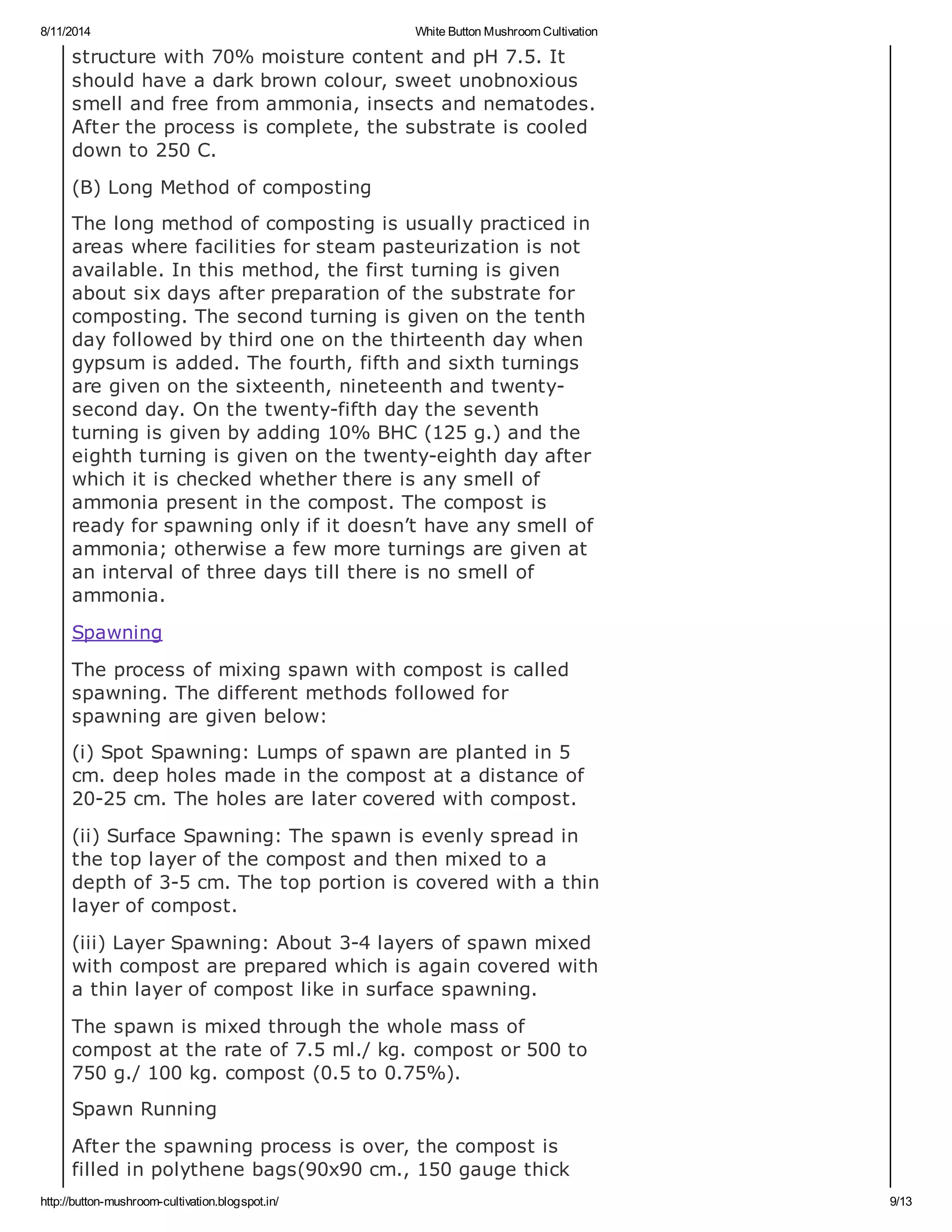 8/11/2014 White Button Mushroom Cultivation
http://button-mushroom-cultivation.blogspot.in/ 9/13
structure with 70% moisture content and pH 7.5. It
should have a dark brown colour, sweet unobnoxious
smell and free from ammonia, insects and nematodes.
After the process is complete, the substrate is cooled
down to 250 C.
(B) Long Method of composting
The long method of composting is usually practiced in
areas where facilities for steam pasteurization is not
available. In this method, the first turning is given
about six days after preparation of the substrate for
composting. The second turning is given on the tenth
day followed by third one on the thirteenth day when
gypsum is added. The fourth, fifth and sixth turnings
are given on the sixteenth, nineteenth and twenty-
second day. On the twenty-fifth day the seventh
turning is given by adding 10% BHC (125 g.) and the
eighth turning is given on the twenty-eighth day after
which it is checked whether there is any smell of
ammonia present in the compost. The compost is
ready for spawning only if it doesn’t have any smell of
ammonia; otherwise a few more turnings are given at
an interval of three days till there is no smell of
ammonia.
Spawning
The process of mixing spawn with compost is called
spawning. The different methods followed for
spawning are given below:
(i) Spot Spawning: Lumps of spawn are planted in 5
cm. deep holes made in the compost at a distance of
20-25 cm. The holes are later covered with compost.
(ii) Surface Spawning: The spawn is evenly spread in
the top layer of the compost and then mixed to a
depth of 3-5 cm. The top portion is covered with a thin
layer of compost.
(iii) Layer Spawning: About 3-4 layers of spawn mixed
with compost are prepared which is again covered with
a thin layer of compost like in surface spawning.
The spawn is mixed through the whole mass of
compost at the rate of 7.5 ml./ kg. compost or 500 to
750 g./ 100 kg. compost (0.5 to 0.75%).
Spawn Running
After the spawning process is over, the compost is
filled in polythene bags(90x90 cm., 150 gauge thick
 