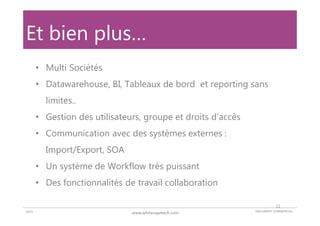 DOCUMENT COMMERCIAL2015 www.whitecapetech.com
Et bien plus…
• Multi Sociétés
• Datawarehouse, BI, Tableaux de bord et reporting sans
limites..
• Gestion des utilisateurs, groupe et droits d’accès
• Communication avec des systèmes externes :
Import/Export, SOA
• Un système de Workflow très puissant
• Des fonctionnalités de travail collaboration
11
 