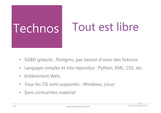 DOCUMENT COMMERCIAL2015 www.whitecapetech.com
• SGBD gratuits : Postgres, pas besoin d’avoir des licences
• Langages simples et très répondus : Python, XML, CSS, etc
• Entièrement Web,
• Tous les OS sont supportés : Windows, Linux
• Sans contraintes matériel
Technos Tout est libre
12
 