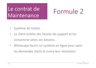DOCUMENT COMMERCIAL2015
Le contrat de
Maintenance
• Système de tickets.
• Le client achète des heures de support et les
consomme selon ses besoins.
• Whitecape fourni un système en ligne pour saisir
les demandes client et suivre leur résolution.
Formule 2
27
 