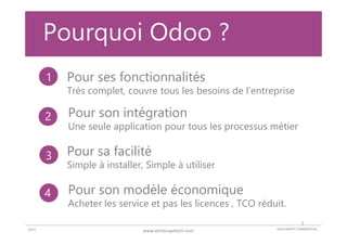 DOCUMENT COMMERCIAL2015 www.whitecapetech.com
Pourquoi Odoo ?
Pour ses fonctionnalités
Très complet, couvre tous les besoins de l’entreprise
Pour son modèle économique
Acheter les service et pas les licences , TCO réduit.
Pour sa facilité
Simple à installer, Simple à utiliser
Pour son intégration
Une seule application pour tous les processus métier
1
2
3
4
7
 