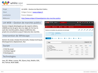 Solution intégrée développée par des experts métiers,
LIAWEB permet de gérer dans les règles de l’art tout le
cycle des marchés publics, depuis la définition des
projets de consultations jusqu’à l’exécution des marchés.
DOCUMENT COMMERCIAL
LIA WEB – Gestion de marchés publics
Gestion de projet, Analyse fonctionnelle, Analyse techniques
Développement, Déploiement, Test
Intervention de Whitecape
Java, JEE, Wiket, Lucene, JPA, JQuery, Extjs, Mobile, SOA,
Ant, Tomcat, Multi SGBD..
Equipe
- 1 Chef de projet
- 1 Architect logiciel
- 4 Développeurs
Technologies
Projet LIA WEB – Gestion de Marchés Publics
Client Ordiges France | www.ordiges.fr
Localisation France, Belgique
Référence http://www.ordiges.fr/liaweb/gestion-des-marches-publics
2015
 
