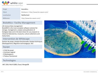 Life Science Data management
BioloMICS is the most complete software solution for
storage, management, analysis and publication of
biological data and is the best choice for any research or
industrial laboratories, museums, culture collections and
many more.
DOCUMENT COMMERCIAL
BioloMics– Facility Management
Gestion de projet, Analyse fonctionnelle, Analyse techniques
Développement, Migration technologique, Test
Intervention de Whitecape
.NET, SOA, Multi SGBD, Cloud, MangoDB
Equipe
- 1 Chef de projet
- 1 Architect logiciel
- 3 Développeurs
- 1 Testeur fonctionnel
Technologies
Projet BioloMics
Client BioAware | http://www.bio-aware.com/
Localisation Nedherland
Référence http://www.bio-aware.com/
2015
 