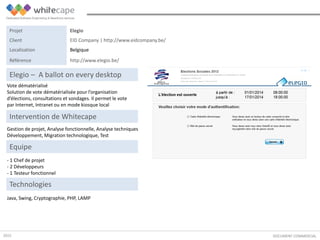 Vote dématérialisé
Solution de vote dématérialisée pour l’organisation
d’élections, consultations et sondages. Il permet le vote
par Internet, Intranet ou en mode kiosque local
DOCUMENT COMMERCIAL
Elegio – A ballot on every desktop
Gestion de projet, Analyse fonctionnelle, Analyse techniques
Développement, Migration technologique, Test
Intervention de Whitecape
Java, Swing, Cryptographie, PHP, LAMP
Equipe
- 1 Chef de projet
- 2 Développeurs
- 1 Testeur fonctionnel
Technologies
Projet Elegio
Client EID Company | http://www.eidcompany.be/
Localisation Belgique
Référence http://www.elegio.be/
2015
 