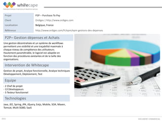 Une gestion décentralisée et un système de workflows
permettent une visibilité et une traçabilité maximale à
chaque niveau de compétence des utilisateurs.
Hautement paramétrable, le logiciel est adaptée en
fonction des procédures existantes et de la taille des
organisations.
DOCUMENT COMMERCIAL
P2P– Gestion dépenses et Achats
Gestion de projet, Analyse fonctionnelle, Analyse techniques
Développement, Déploiement, Test
Intervention de Whitecape
Java, JEE, Spring, JPA, JQuery, Extjs, Mobile, SOA, Maven,
Tomcat, Multi SGBD, SaaS
Equipe
- 2 Chef de projet
- 13 Développeurs
- 3 Testeur fonctionnel
Technologies
Projet P2P – Purchase To Pay
Client Ordiges | http://www.ordiges.com
Localisation Belgique, France
Référence http://www.ordiges.com/fr/epm/epm-gestions-des-depenses
2015
 