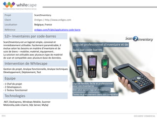 Scan2Inventory est un logiciel simple, convivial et
immédiatement utilisable. Facilement paramétrable, il
évolue selon les besoins en matière d’inventaire et de
suivi de biens – mobilier, matériel, équipement..
La solution est utilisable avec plusieurs type de matériel
de scan et compatible avec plusieurs base de données.
DOCUMENT COMMERCIAL
S2I– Inventaires par code-barres
Gestion de projet, Analyse fonctionnelle, Analyse techniques
Développement, Déploiement, Test
Intervention de Whitecape
.NET, DevExpress, Windows Mobile, Scanner
Motorolla,code à barre, SQL Server, MySql
Equipe
- 1 Chef de projet
- 2 Développeurs
- 1 Testeur fonctionnel
Technologies
Projet Scan2Inventory
Client Ordiges | http://www.ordiges.com
Localisation Belgique, France
Référence ordiges.com/fr/gtx/applications-code-barre
2015
 