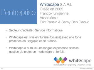 DOCUMENT COMMERCIAL2014
• Secteur d’activité : Service Informatique
• Whitecape a cumulé une longue expérience dans la
gestion de projet en mode régie et forfait.
• Whitecape est sise en Tunisie (Sousse) avec une forte
présence en Belgique et en France.
L’entreprise
Whitecape S.A.R.L
Créée en 2009
Franco-Tunisienne
Associées :
Eric Pansin & Samy Ben Daoud
 