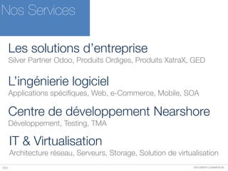 DOCUMENT COMMERCIAL2015
Nos Services
Les solutions d’entreprise
Silver Partner Odoo, Produits Ordiges, Produits XatraX, GED
L’ingénierie logiciel
Applications spécifiques, Web, e-Commerce, Mobile, SOA
Centre de développement Nearshore
Développement, Testing, TMA
IT & Virtualisation
Architecture réseau, Serveurs, Storage, Solution de virtualisation
 