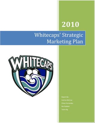 Whitecaps' Strategic        Marketing Plan2010Report By:Catrina McCrae                                                   Chloe Fernandes                                                  Nia Dadbeh                                                           Tasha Ng5048254333875<br />Table of Contents TOC  quot;
1-3quot;
    Introduction PAGEREF _Toc278371965  2Strategic Focus and Plan PAGEREF _Toc278371966  2SWOT Analysis PAGEREF _Toc278371967  3Target Market PAGEREF _Toc278371968  5Marketing Objectives relative to the target market PAGEREF _Toc278371969  7Strategic Marketing Plan PAGEREF _Toc278371970  8Budget PAGEREF _Toc278371971  15Evaluation and Control PAGEREF _Toc278371972  16Bibliography PAGEREF _Toc278371973  17<br />Whitecaps' Strategic Marketing Plan<br />Introduction<br />Who are the Whitecaps and what do we plan to help them with?<br />The Vancouver Whitecaps were originally established as a team in 1974 when they won their first game against the San Jose Earthquakes (Vancouver Whitecaps, quot;
Historyquot;
). Later in 1984, the North American Soccer League was transformed into the Canadian Soccer League. In 1986, the Whitecaps changed their original name to the '86ers', to honour Vancouver in becoming a city in 1886 (Vancouver Whitecaps, quot;
The 86ers Yearsquot;
). From 1988-1991 the 86ers became a strong force in the CSL by winning four consecutive league championship titles. The team continued to do well rising steadily with some titles under their belt when on October 26th, 2000 they formally changed their name back to the Whitecaps after their new owner, David Stadnyk, purchased the naming rights (Vancouver Whitecaps, quot;
Historyquot;
). The Whitecaps, as of 2004, train in Simon Fraser University's campus training centre (Simon Fraser University). They have continued to do well in the CSL, and have recently become a part of the MLS, further bringing pride to soccer fans and uniting soccer lovers across British Columbia.<br />In this report, we hope to achieve the marketing mission and objectives put in place by the Whitecaps, in which they wish to expand their fan base as well as increase their ticket sales. As a marketing team, we have researched methods and put in place strategies that aim to achieve said goals. We have aimed to create a brand for the Whitecaps that will be recognizable and respected, as well as prided upon for soccer fans in Vancouver – as well as those just being introduced to the sport.<br />Strategic Focus and Plan<br />What is our mission?<br />Our mission is to create a strong growth foundation for the Whitecaps while meeting their team's mission. The Whitecaps have divided their vision into a three part four year plan ending in 2011. As stated on their website, they wish to 'become one of the best sport franchises in the world', 'help grow the sport of soccer in British Columbia and Canada', and become 'a significant community asset' {Vancouver Whitecaps 2010). Our marketing group has developed a set of strategies to help Whitecaps achieve their goals.<br />What are the product and marketing objectives to reach our mission?<br />In order to achieve the Whitecaps mission, we need to determine the product objectives and how we will market our plans. Product objectives are defined as the goals of the product that we are selling and what we hope to achieve with the product. The product objective is to entertain and increase the interest in Whitecaps' fans through the enjoyment of soccer. The marketing objective to help us achieve our product objectives is to market the team to a broader audience and increase the brand's prestige. By increasing the awareness of the team through effective marketing, we hope to achieve our product and marketing objectives.<br />SWOT Analysis<br />What are some of the SWOT's that can potentially affect the Whitecaps?<br />SWOT analysis is an quot;
organization's appraisal of its strengths, weaknesses, opportunities and threatsquot;
 (Kerin et al. 298).  The strengths and weaknesses are internal factors of the company, whereas the opportunities and threats are external factors. A SWOT analysis can quot;
[help] a firm identify the strategy-related factors in [the four categories] that can have a major effect on the firmquot;
 (Kerin et al. 299). We have created a SWOT analysis table illustrating both of the positive and negative factors that have been affecting the company internally and externally.<br />,[object Object],Target Market<br />What is a Target market?<br />A target market is quot;
a specific group of consumers that can either be already existing or potential consumers that an organization would like to directly target its marketing efforts towardsquot;
 (Kerin et al. 6). As a group, we decided that the target market for Whitecaps season tickets would be ages 18 to 45 because, as a team, they have been trying to increase their fan base by creating interest for newer generations and maintaining their current returning consumers. By selecting the age group 18 to 45, they can pay for the luxury of watching the entertainment from their employment. <br />Methods of segmenting<br />,[object Object]