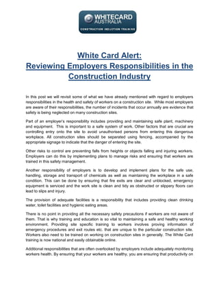 White Card Alert:
Reviewing Employers Responsibilities in the
          Construction Industry

In this post we will revisit some of what we have already mentioned with regard to employers
responsibilities in the health and safety of workers on a construction site. While most employers
are aware of their responsibilities, the number of incidents that occur annually are evidence that
safety is being neglected on many construction sites.

Part of an employer’s responsibility includes providing and maintaining safe plant, machinery
and equipment. This is important to a safe system of work. Other factors that are crucial are
controlling entry onto the site to avoid unauthorised persons from entering this dangerous
workplace. All construction sites should be separated using fencing, accompanied by the
appropriate signage to indicate that the danger of entering the site.

Other risks to control are preventing falls from heights or objects falling and injuring workers.
Employers can do this by implementing plans to manage risks and ensuring that workers are
trained in this safety management.

Another responsibility of employers is to develop and implement plans for the safe use,
handling, storage and transport of chemicals as well as maintaining the workplace in a safe
condition. This can be done by ensuring that fire exits are clear and unblocked, emergency
equipment is serviced and the work site is clean and tidy as obstructed or slippery floors can
lead to slips and injury.

The provision of adequate facilities is a responsibility that includes providing clean drinking
water, toilet facilities and hygienic eating areas.

There is no point in providing all the necessary safety precautions if workers are not aware of
them. That is why training and education is so vital to maintaining a safe and healthy working
environment. Providing site specific training to workers involves proving information of
emergency procedures and exit routes etc. that are unique to the particular construction site.
Workers also need to be trained on working on construction sites in generally. The White Card
training is now national and easily obtainable online.

Additional responsibilities that are often overlooked by employers include adequately monitoring
workers health. By ensuring that your workers are healthy, you are ensuring that productivity on
 