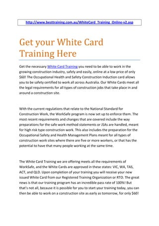 http://www.besttraining.com.au/WhiteCard_Training_Online-v2.asp




Get your White Card
Training Here
Get the necessary White Card Training you need to be able to work in the
growing construction industry, safely and easily, online at a low price of only
$60! The Occupational Health and Safety Construction Induction card allows
you to be safety certified to work all across Australia. Our White Cards meet all
the legal requirements for all types of construction jobs that take place in and
around a construction site.



With the current regulations that relate to the National Standard for
Construction Work, the WorkSafe program is now set up to enforce them. The
most recent requirements and changes that are covered include the way
preparations for the safe work method statements or JSAs are handled, meant
for high risk type construction work. This also includes the preparation for the
Occupational Safety and Health Management Plans meant for all types of
construction work sites where there are five or more workers, or that has the
potential to have that many people working at the same time.



The White Card Training we are offering meets all the requirements of
WorkSafe, and the White Cards are approved in these states: VIC, WA, TAS,
ACT, and QLD. Upon completion of your training you will receive your new
issued White Card from our Registered Training Organization or RTO. The great
news is that our training program has an incredible pass rate of 100%! But
that’s not all, because it is possible for you to start your training today, you can
then be able to work on a construction site as early as tomorrow, for only $60!
 