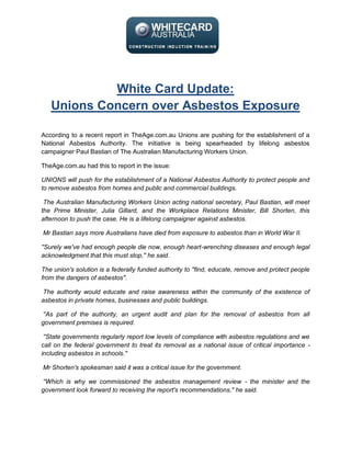 White Card Update:
   Unions Concern over Asbestos Exposure

According to a recent report in TheAge.com.au Unions are pushing for the establishment of a
National Asbestos Authority. The initiative is being spearheaded by lifelong asbestos
campaigner Paul Bastian of The Australian Manufacturing Workers Union.

TheAge.com.au had this to report in the issue:

UNIONS will push for the establishment of a National Asbestos Authority to protect people and
to remove asbestos from homes and public and commercial buildings.

 The Australian Manufacturing Workers Union acting national secretary, Paul Bastian, will meet
the Prime Minister, Julia Gillard, and the Workplace Relations Minister, Bill Shorten, this
afternoon to push the case. He is a lifelong campaigner against asbestos.

Mr Bastian says more Australians have died from exposure to asbestos than in World War II.

''Surely we've had enough people die now, enough heart-wrenching diseases and enough legal
acknowledgment that this must stop,'' he said.

The union's solution is a federally funded authority to ''find, educate, remove and protect people
from the dangers of asbestos''.

The authority would educate and raise awareness within the community of the existence of
asbestos in private homes, businesses and public buildings.

''As part of the authority, an urgent audit and plan for the removal of asbestos from all
government premises is required.

 ''State governments regularly report low levels of compliance with asbestos regulations and we
call on the federal government to treat its removal as a national issue of critical importance -
including asbestos in schools.''

Mr Shorten's spokesman said it was a critical issue for the government.

''Which is why we commissioned the asbestos management review - the minister and the
government look forward to receiving the report's recommendations,'' he said.
 