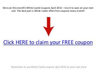 Here are this month’s White Castle Coupons April 2013 – Use it to save on your next
       visit. The best part is White Castle offers free coupons every month!




Click HERE to claim your FREE coupon



       Remember to use White Castle coupons April 2013 on your next meal
 