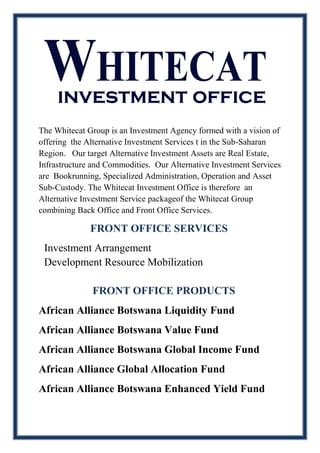 The Whitecat Group is an Investment Agency formed with a vision of
offering the Alternative Investment Services t in the Sub-Saharan
Region. Our target Alternative Investment Assets are Real Estate,
Infrastructure and Commodities. Our Alternative Investment Services
are Bookrunning, Specialized Administration, Operation and Asset
Sub-Custody. The Whitecat Investment Office is therefore an
Alternative Investment Service packageof the Whitecat Group
combining Back Office and Front Office Services.
FRONT OFFICE SERVICES
Investment Arrangement
Development Resource Mobilization
FRONT OFFICE PRODUCTS
African Alliance Botswana Liquidity Fund
African Alliance Botswana Value Fund
African Alliance Botswana Global Income Fund
African Alliance Global Allocation Fund
African Alliance Botswana Enhanced Yield Fund
 