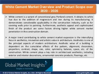 © 2017 Global Market Insights, Inc. USA. All Rights Reserved
White Cement Market Overview and Product Scope over
2020 - 2026
www.gminsights.com
 White cement is a variant of conventional grey Portland cement. It obtains its white
hue due to the addition of magnesium and iron during its manufacturing. It
demonstrates considerable applicability in the construction industry, such as for
covering walls prior to painting. Furthermore, aesthetic appeal and sophisticated
finish of the product are some factors driving higher white cement market
penetration in the construction domain.
 A major trend contributing to white cement market expansion is the intensifying
focus in aesthetics, innovation and artistic value in architecture. Aesthetics is one of
the principal aspects of modern architecture. Aesthetic value of a building is
dependent on the cumulative effects of the pattern, alignment, decoration,
proportion, contrast, shape, size, color, symmetry, balance, space, etc. of the
construction. White cement plays a key role in architectural aesthetics, including
exterior and interior decorations, ornamental concrete products, floorings, etc.
 