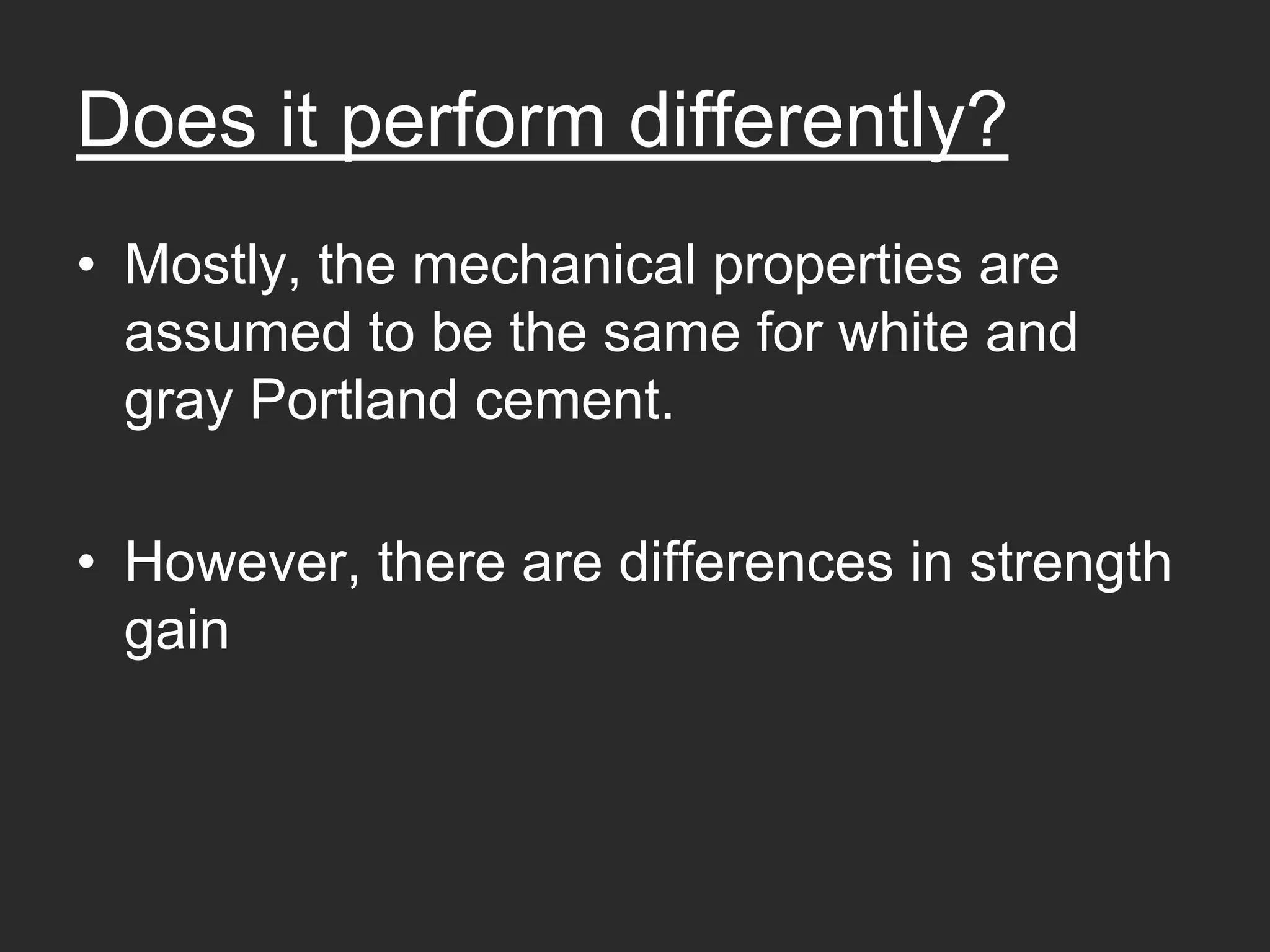 Does it perform differently?
• Mostly, the mechanical properties are
  assumed to be the same for white and
  gray Portland cement.

• However, there are differences in strength
  gain
 