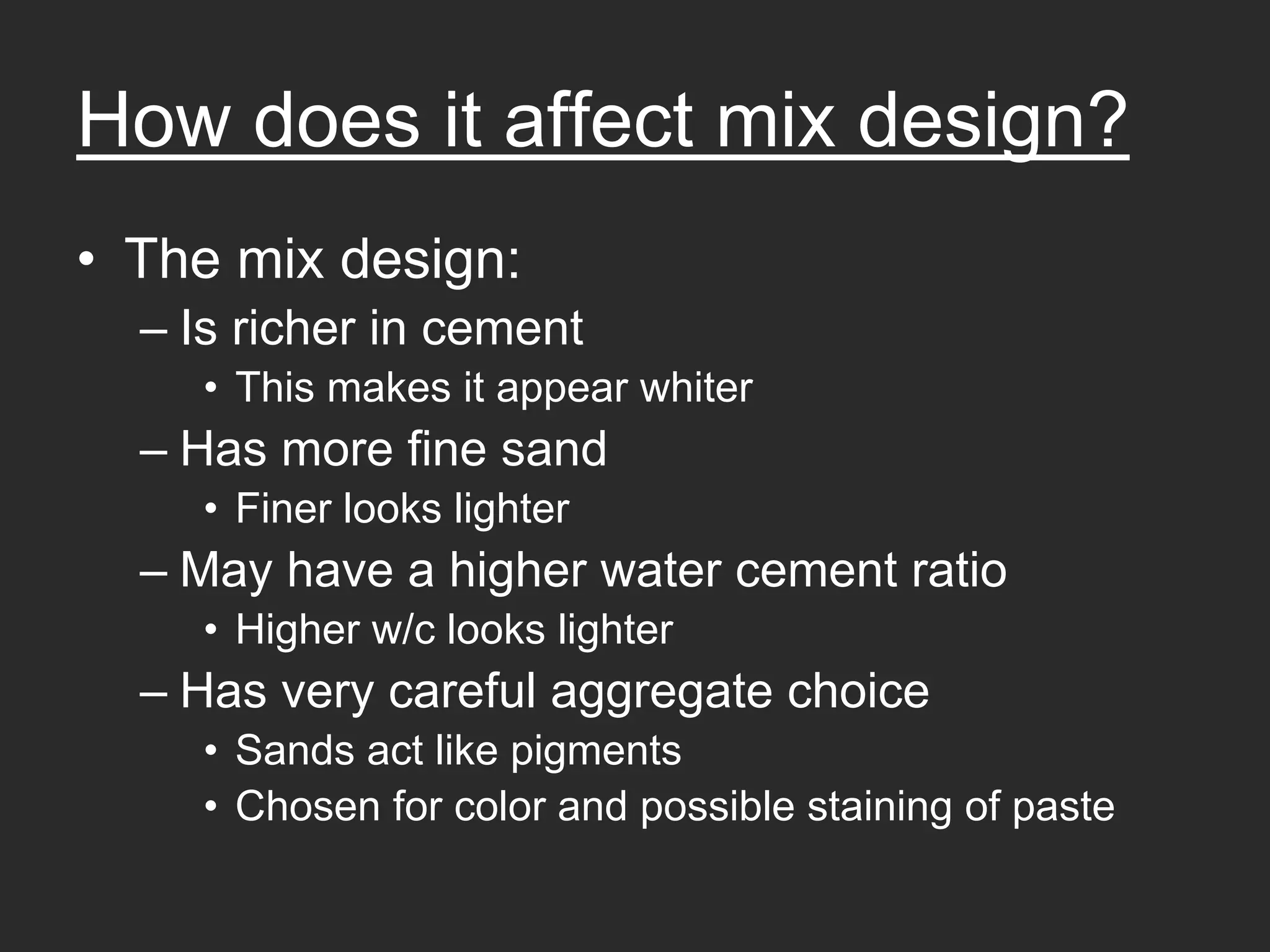 How does it affect mix design?
• The mix design:
  – Is richer in cement
     • This makes it appear whiter
  – Has more fine sand
     • Finer looks lighter
  – May have a higher water cement ratio
     • Higher w/c looks lighter
  – Has very careful aggregate choice
     • Sands act like pigments
     • Chosen for color and possible staining of paste
 
