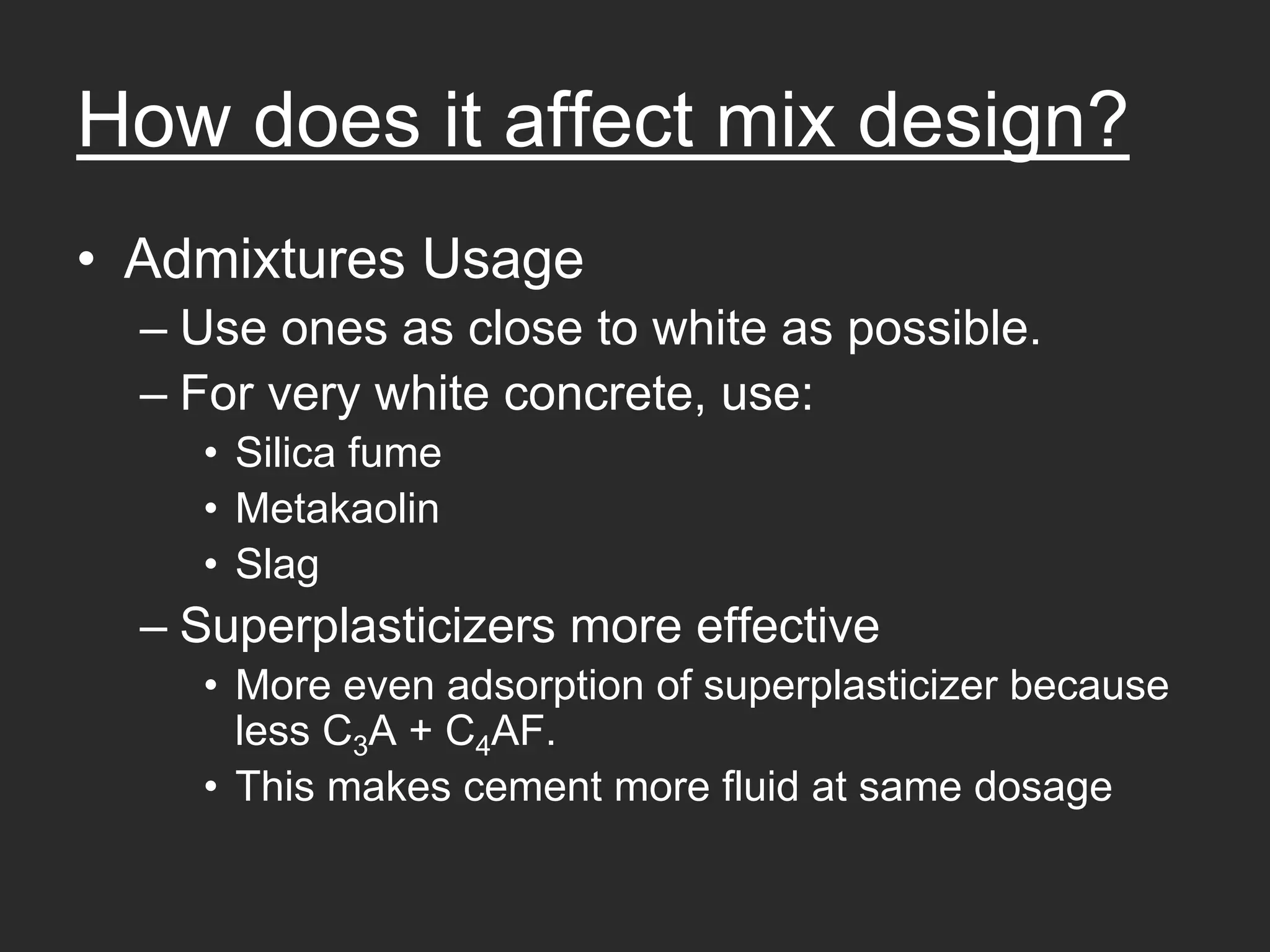 How does it affect mix design?
• Admixtures Usage
  – Use ones as close to white as possible.
  – For very white concrete, use:
    • Silica fume
    • Metakaolin
    • Slag
  – Superplasticizers more effective
    • More even adsorption of superplasticizer because
      less C3A + C4AF.
    • This makes cement more fluid at same dosage
 