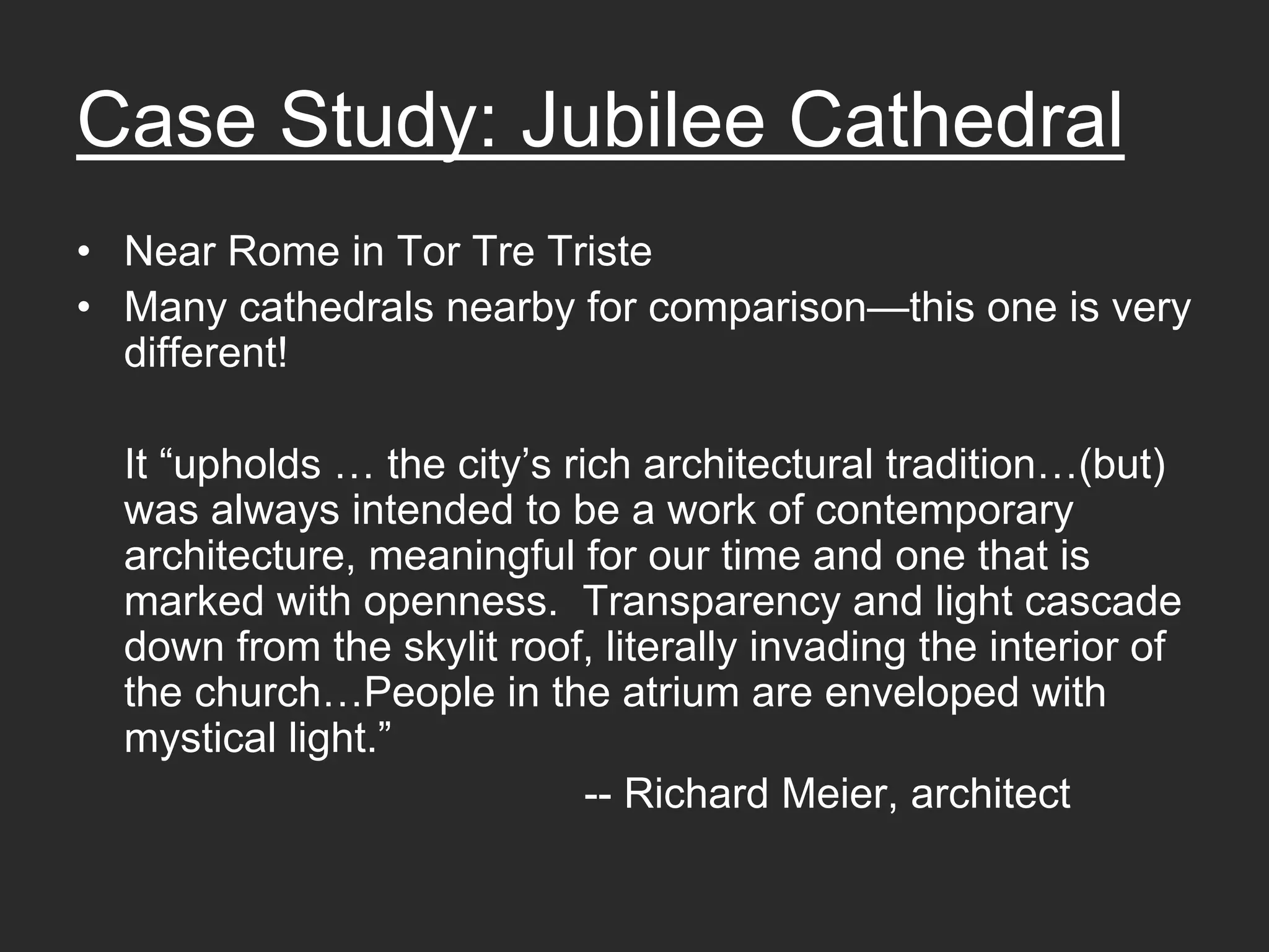 Case Study: Jubilee Cathedral
• Near Rome in Tor Tre Triste
• Many cathedrals nearby for comparison—this one is very
  different!

  It “upholds … the city’s rich architectural tradition…(but)
  was always intended to be a work of contemporary
  architecture, meaningful for our time and one that is
  marked with openness. Transparency and light cascade
  down from the skylit roof, literally invading the interior of
  the church…People in the atrium are enveloped with
  mystical light.”
                             -- Richard Meier, architect
 