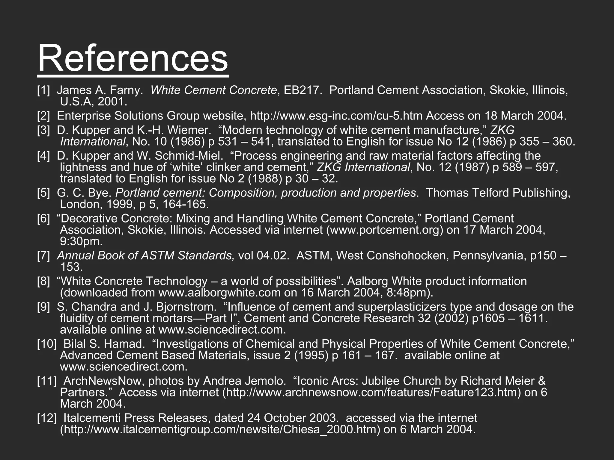 References
[1] James A. Farny. White Cement Concrete, EB217. Portland Cement Association, Skokie, Illinois,
     U.S.A, 2001.
[2] Enterprise Solutions Group website, http://www.esg-inc.com/cu-5.htm Access on 18 March 2004.
[3] D. Kupper and K.-H. Wiemer. “Modern technology of white cement manufacture,” ZKG
     International, No. 10 (1986) p 531 – 541, translated to English for issue No 12 (1986) p 355 – 360.
[4] D. Kupper and W. Schmid-Miel. “Process engineering and raw material factors affecting the
     lightness and hue of ‘white’ clinker and cement,” ZKG International, No. 12 (1987) p 589 – 597,
     translated to English for issue No 2 (1988) p 30 – 32.
[5] G. C. Bye. Portland cement: Composition, production and properties. Thomas Telford Publishing,
     London, 1999, p 5, 164-165.
[6] “Decorative Concrete: Mixing and Handling White Cement Concrete,” Portland Cement
     Association, Skokie, Illinois. Accessed via internet (www.portcement.org) on 17 March 2004,
     9:30pm.
[7] Annual Book of ASTM Standards, vol 04.02. ASTM, West Conshohocken, Pennsylvania, p150 –
     153.
[8] “White Concrete Technology – a world of possibilities”. Aalborg White product information
     (downloaded from www.aalborgwhite.com on 16 March 2004, 8:48pm).
[9] S. Chandra and J. Bjornstrom. “Influence of cement and superplasticizers type and dosage on the
     fluidity of cement mortars—Part I”, Cement and Concrete Research 32 (2002) p1605 – 1611.
     available online at www.sciencedirect.com.
[10] Bilal S. Hamad. “Investigations of Chemical and Physical Properties of White Cement Concrete,”
     Advanced Cement Based Materials, issue 2 (1995) p 161 – 167. available online at
     www.sciencedirect.com.
[11] ArchNewsNow, photos by Andrea Jemolo. “Iconic Arcs: Jubilee Church by Richard Meier &
     Partners.” Access via internet (http://www.archnewsnow.com/features/Feature123.htm) on 6
     March 2004.
[12] Italcementi Press Releases, dated 24 October 2003. accessed via the internet
     (http://www.italcementigroup.com/newsite/Chiesa_2000.htm) on 6 March 2004.
 