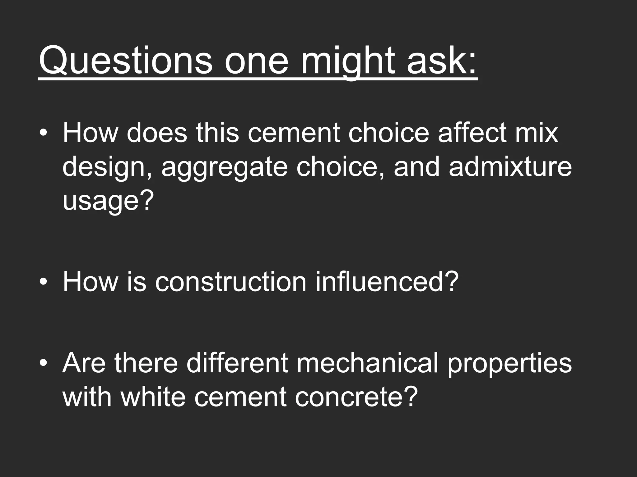 Questions one might ask:
• How does this cement choice affect mix
  design, aggregate choice, and admixture
  usage?

• How is construction influenced?

• Are there different mechanical properties
  with white cement concrete?
 