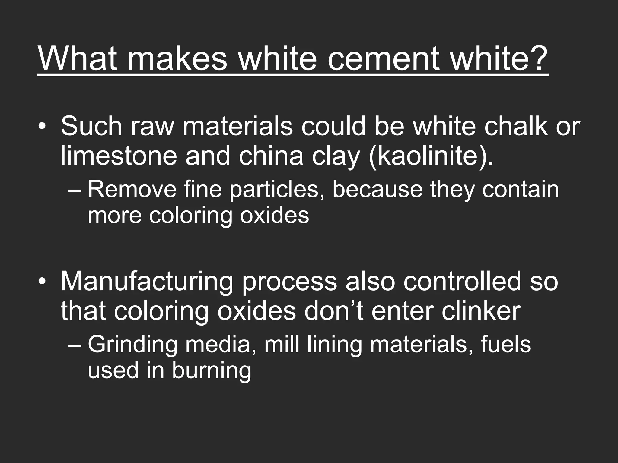 What makes white cement white?
• Such raw materials could be white chalk or
  limestone and china clay (kaolinite).
  – Remove fine particles, because they contain
    more coloring oxides

• Manufacturing process also controlled so
  that coloring oxides don’t enter clinker
  – Grinding media, mill lining materials, fuels
    used in burning
 