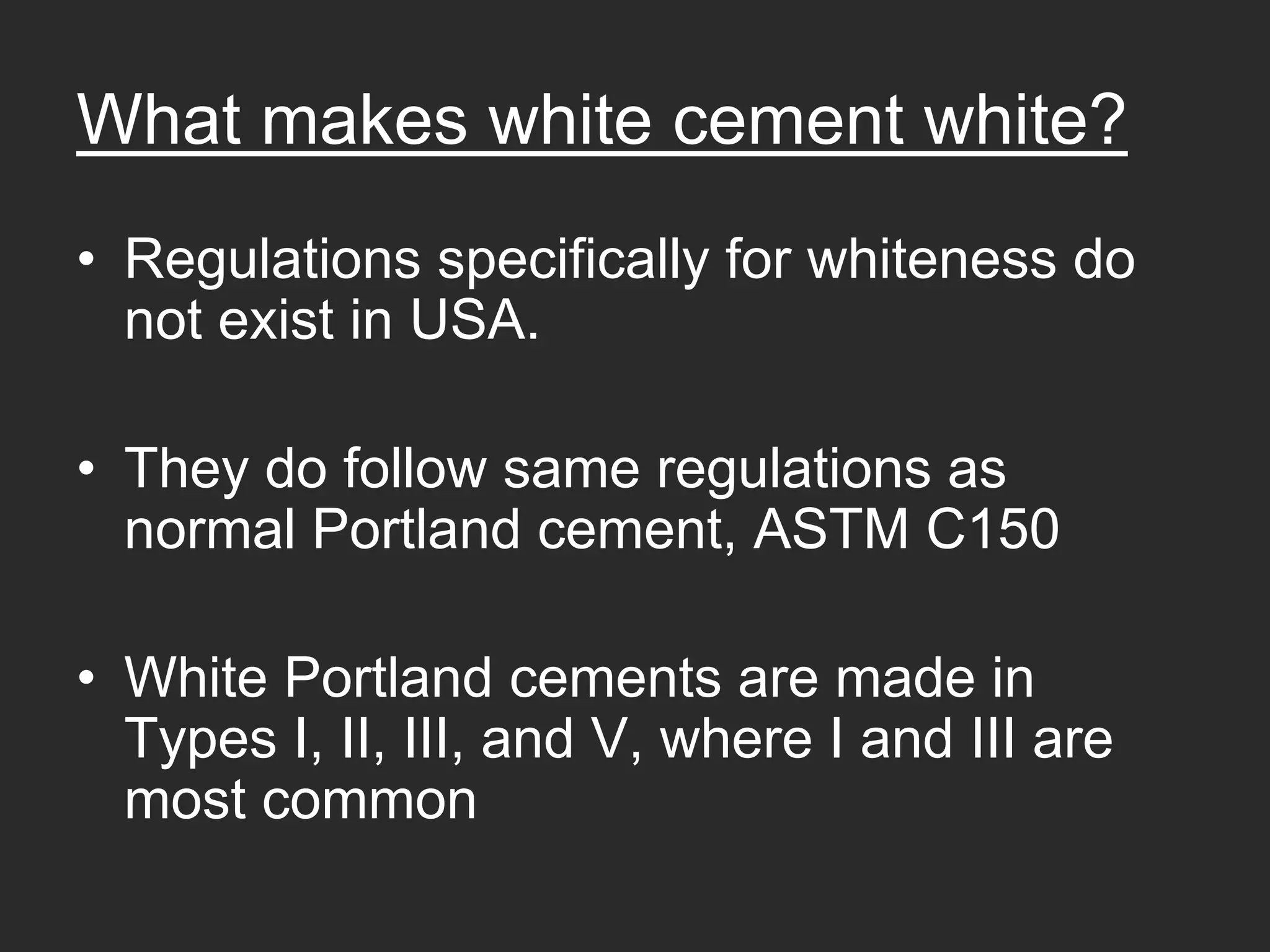 What makes white cement white?
• Regulations specifically for whiteness do
  not exist in USA.

• They do follow same regulations as
  normal Portland cement, ASTM C150

• White Portland cements are made in
  Types I, II, III, and V, where I and III are
  most common
 