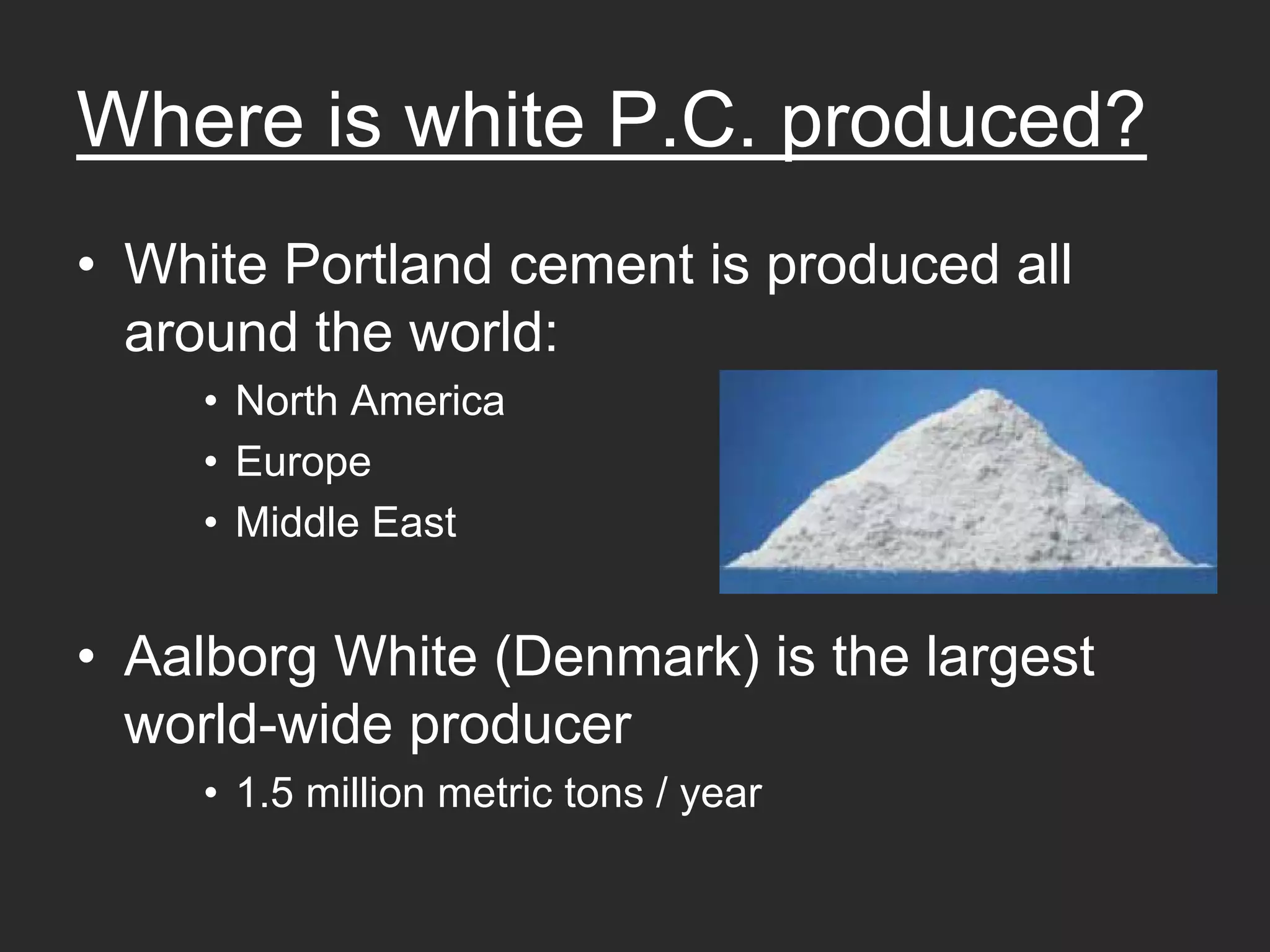 Where is white P.C. produced?
• White Portland cement is produced all
  around the world:
    • North America
    • Europe
    • Middle East


• Aalborg White (Denmark) is the largest
  world-wide producer
    • 1.5 million metric tons / year
 