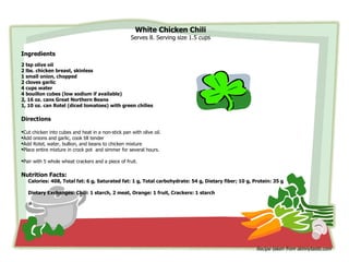 White Chicken Chili
                                                    Serves 8. Serving size 1.5 cups

Ingredients
2 tsp olive oil
2 lbs. chicken breast, skinless
1 small onion, chopped
2 cloves garlic
4 cups water
4 bouillon cubes (low sodium if available)
2, 16 oz. cans Great Northern Beans
1, 10 oz. can Rotel (diced tomatoes) with green chilies
                                                            1         6” x 4” paper
                                                            1 1/4     Good, old-fashioned
Directions                                                            recipe from Mom


Cut chicken into cubes and heat in a non-stick pan with olive oil.
Add onions and garlic, cook till tender
Add Rotel, water, bullion, and beans to chicken mixture
Place entire mixture in crock pot and simmer for several hours.

Pair with 5 whole wheat crackers and a piece of fruit.

Nutrition Facts:
   Calories: 408, Total fat: 6 g, Saturated fat: 1 g, Total carbohydrate: 54 g, Dietary fiber; 10 g, Protein: 35 g

   Dietary Exchanges: Chili: 1 starch, 2 meat, Orange: 1 fruit, Crackers: 1 starch




                                                                                                      Recipe taken from skinnytaste.com
 