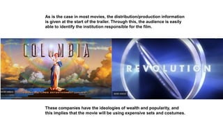 As is the case in most movies, the distribution/production information
is given at the start of the trailer. Through this, the audience is easily
able to identify the institution responsible for the film.
These companies have the ideologies of wealth and popularity, and
this implies that the movie will be using expensive sets and costumes.
 