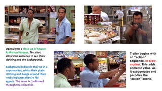 Opens with a close-up of Shawn
& Marlon Wayans. This shot
allows for audience to see their
clothing and the background.
Background indicates they’re in a
supermarket, whilst their plain
clothing and badge around their
necks indicates they’re FBI
agents. The same is confirmed
through the voiceover.
Trailer begins with
an “action”
sequence, in slow-
motion. This adds
comedic value, as
it exaggerates and
parodies the
“action” scene.
 