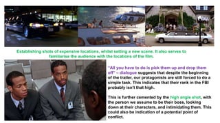Establishing shots of expensive locations, whilst setting a new scene. It also serves to
familiarise the audience with the locations of the film.
“All you have to do is pick them up and drop them
off” – dialogue suggests that despite the beginning
of the trailer, our protagonists are still forced to do a
simple task. This indicates that their rank in the FBI
probably isn’t that high.
This is further cemented by the high angle shot, with
the person we assume to be their boss, looking
down at their characters, and intimidating them. This
could also be indication of a potential point of
conflict.
 