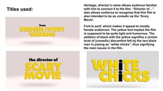 Titles used:
Heritage; director’s name allows audience familiar
with him to connect it to the film. “Director of…”
also allows audience to recognise that this film is
also intended to be as comedic as the ‘Scary
Movie’.
Font is serif, which makes it appeal to mostly
female audiences. The yellow text implies the film
is supposed to be quite light and humorous. The
addition of black with the yellow signifies a certain
level of (comedic) discomfort felt by the two black
men in posing as “white chicks”, thus signifying
the main issues in the film.
 