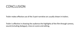 CONCLUSION
Trailer makes effective use of the 3-part narrative arc usually shown in trailers.
Trailer is effective in showing the audience the highlights of the film through camera,
sound (including dialogue), mise-en-scene and editing.
 