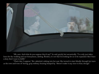 “Oh, sure. And what do you suppose they’d say?” he said, gently but sarcastically. “I’ve only just taken
leave for the wedding and our honeymoon, darling. Besides, it’s not that I’m looking for us to be separated. But I have
a duty that I want to fulfill.”
              “That’s fair, I suppose,” Bev admitted, sinking into her seat. She turned to stare blindly through her tears
as the rows and rows of boring, gray military housing bumped by. “Doesn’t make it any nicer to bear, though.”
 